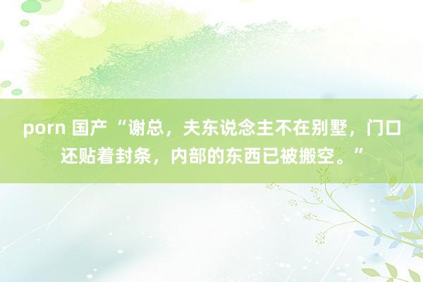porn 国产 “谢总，夫东说念主不在别墅，门口还贴着封条，内部的东西已被搬空。”