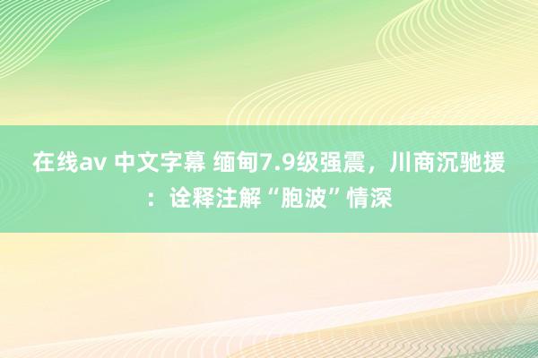 在线av 中文字幕 缅甸7.9级强震，川商沉驰援：诠释注解“胞波”情深