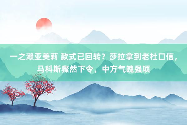 一之濑亚美莉 款式已回转？莎拉拿到老杜口信，马科斯骤然下令，中方气魄强项