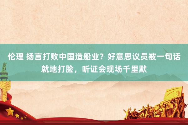 伦理 扬言打败中国造船业？好意思议员被一句话就地打脸，听证会现场千里默