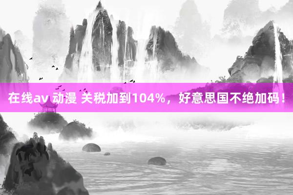 在线av 动漫 关税加到104%，好意思国不绝加码！