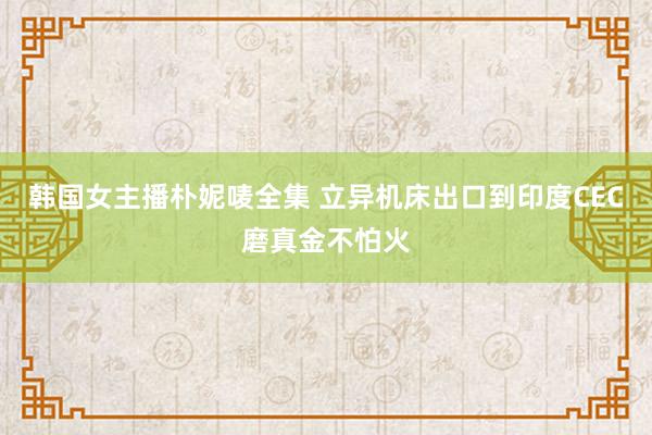 韩国女主播朴妮唛全集 立异机床出口到印度CEC磨真金不怕火