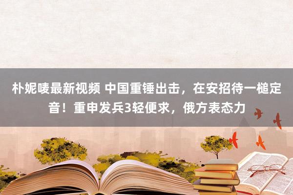 朴妮唛最新视频 中国重锤出击，在安招待一槌定音！重申发兵3轻便求，俄方表态力