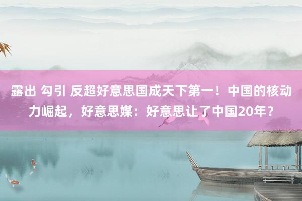 露出 勾引 反超好意思国成天下第一！中国的核动力崛起，好意思媒：好意思让了中国20年？