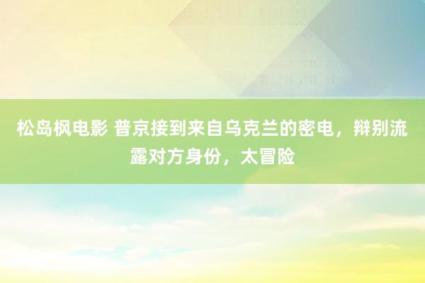 松岛枫电影 普京接到来自乌克兰的密电，辩别流露对方身份，太冒险