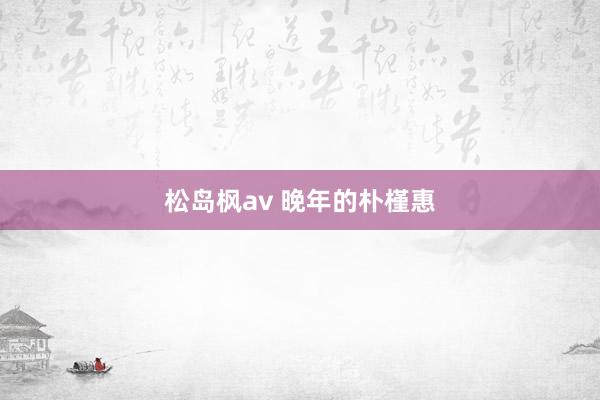 松岛枫av 晚年的朴槿惠