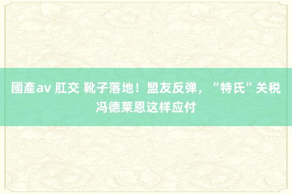 國產av 肛交 靴子落地！盟友反弹，“特氏”关税冯德莱恩这样应付