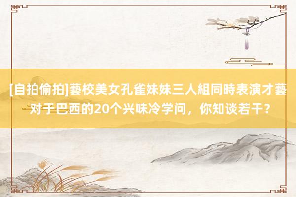 [自拍偷拍]藝校美女孔雀妹妹三人組同時表演才藝 对于巴西的20个兴味冷学问，你知谈若干？