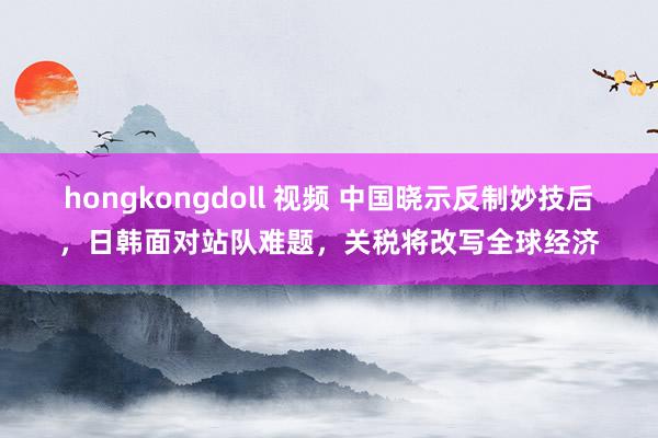 hongkongdoll 视频 中国晓示反制妙技后，日韩面对站队难题，关税将改写全球经济