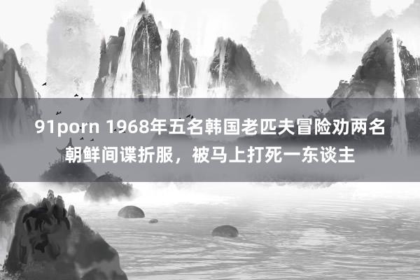 91porn 1968年五名韩国老匹夫冒险劝两名朝鲜间谍折服，被马上打死一东谈主