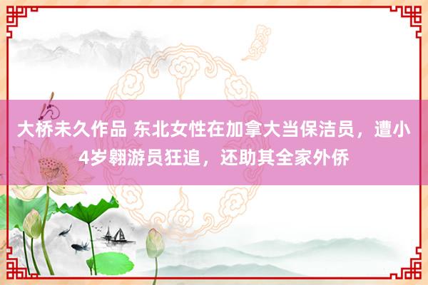 大桥未久作品 东北女性在加拿大当保洁员，遭小4岁翱游员狂追，还助其全家外侨