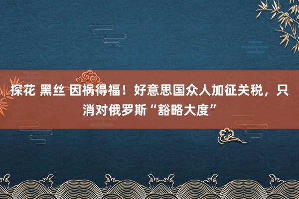 探花 黑丝 因祸得福！好意思国众人加征关税，只消对俄罗斯“豁略大度”