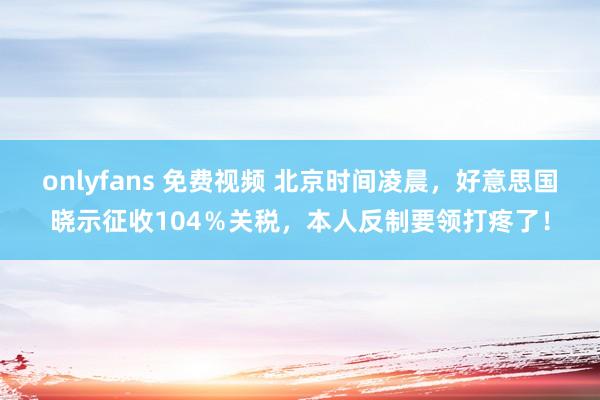 onlyfans 免费视频 北京时间凌晨，好意思国晓示征收104％关税，本人反制要领打疼了！