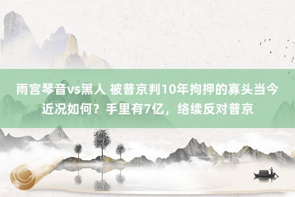 雨宫琴音vs黑人 被普京判10年拘押的寡头当今近况如何？手里有7亿，络续反对普京