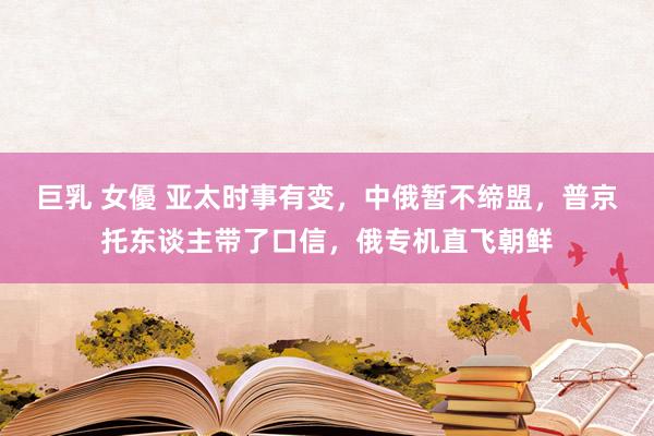 巨乳 女優 亚太时事有变，中俄暂不缔盟，普京托东谈主带了口信，俄专机直飞朝鲜