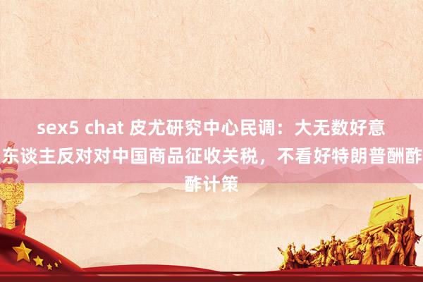sex5 chat 皮尤研究中心民调：大无数好意思国东谈主反对对中国商品征收关税，不看好特朗普酬酢计策