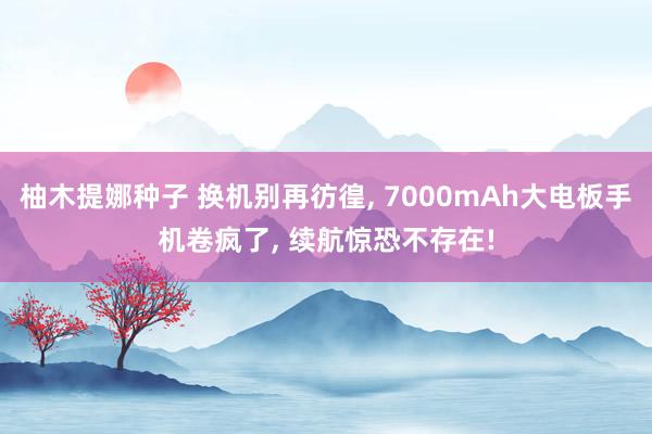 柚木提娜种子 换机别再彷徨, 7000mAh大电板手机卷疯了, 续航惊恐不存在!