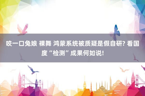 咬一口兔娘 裸舞 鸿蒙系统被质疑是假自研? 看国度“检测”成果何如说!
