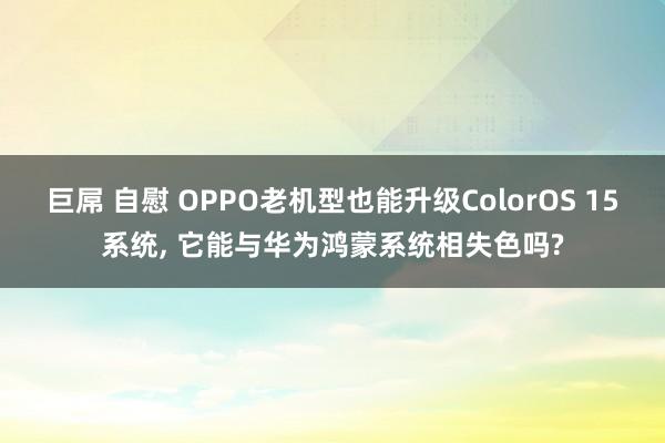 巨屌 自慰 OPPO老机型也能升级ColorOS 15系统, 它能与华为鸿蒙系统相失色吗?