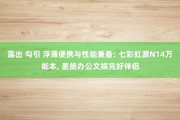露出 勾引 浮薄便携与性能兼备: 七彩虹源N14万能本, 差旅办公文娱完好伴侣