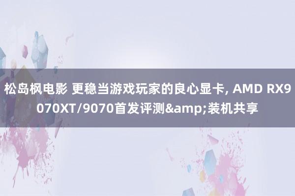 松岛枫电影 更稳当游戏玩家的良心显卡, AMD RX9070XT/9070首发评测&装机共享