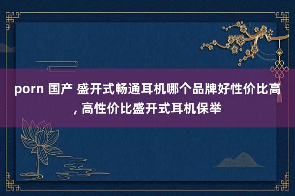 porn 国产 盛开式畅通耳机哪个品牌好性价比高, 高性价比盛开式耳机保举