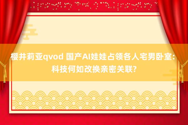 樱井莉亚qvod 国产AI娃娃占领各人宅男卧室: 科技何如改换亲密关联?