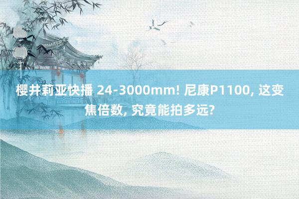 樱井莉亚快播 24-3000mm! 尼康P1100, 这变焦倍数, 究竟能拍多远?