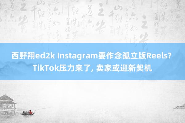 西野翔ed2k Instagram要作念孤立版Reels? TikTok压力来了, 卖家或迎新契机
