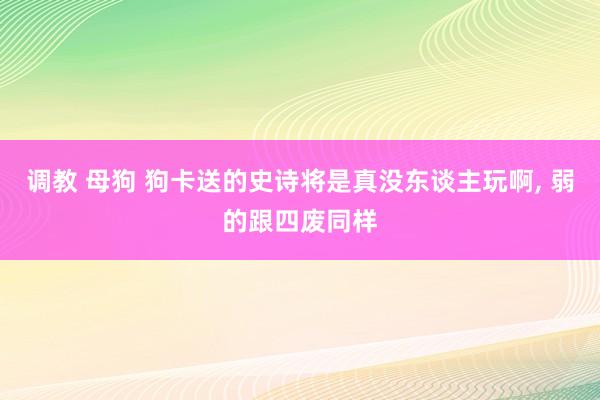 调教 母狗 狗卡送的史诗将是真没东谈主玩啊, 弱的跟四废同样