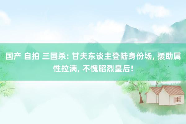国产 自拍 三国杀: 甘夫东谈主登陆身份场, 援助属性拉满, 不愧昭烈皇后!