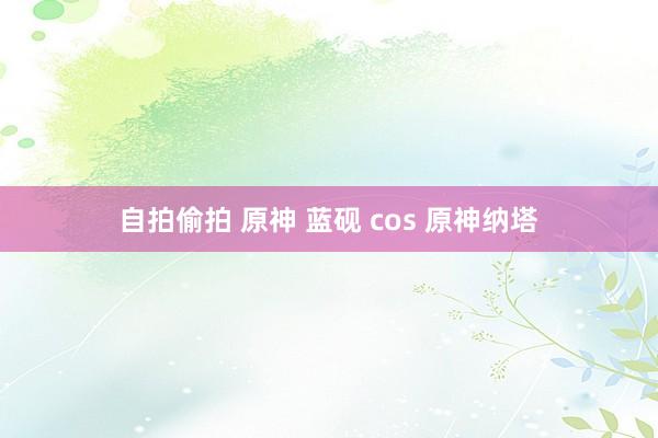 自拍偷拍 原神 蓝砚 cos 原神纳塔