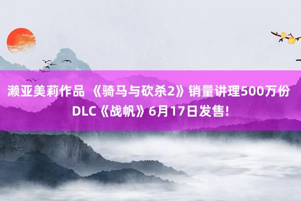 濑亚美莉作品 《骑马与砍杀2》销量讲理500万份 DLC《战帆》6月17日发售!