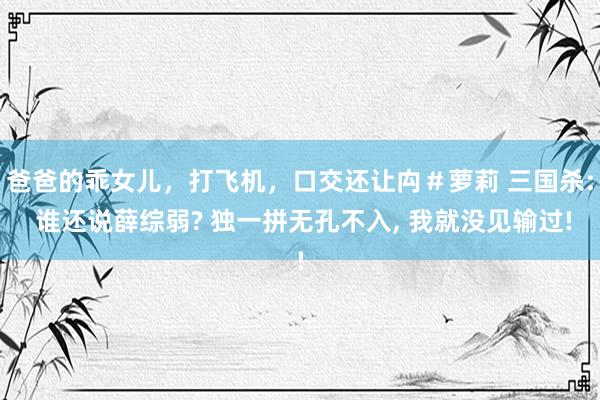 爸爸的乖女儿，打飞机，口交还让禸＃萝莉 三国杀: 谁还说薛综弱? 独一拼无孔不入, 我就没见输过!