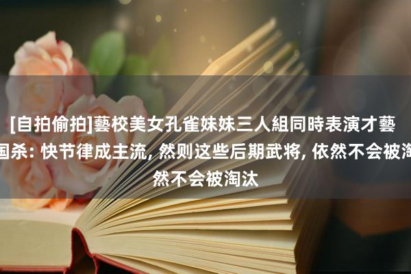 [自拍偷拍]藝校美女孔雀妹妹三人組同時表演才藝 三国杀: 快节律成主流, 然则这些后期武将, 依然不会被淘汰