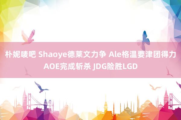 朴妮唛吧 Shaoye德莱文力争 Ale格温要津团得力AOE完成斩杀 JDG险胜LGD