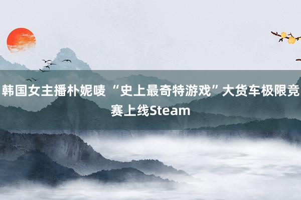 韩国女主播朴妮唛 “史上最奇特游戏”大货车极限竞赛上线Steam