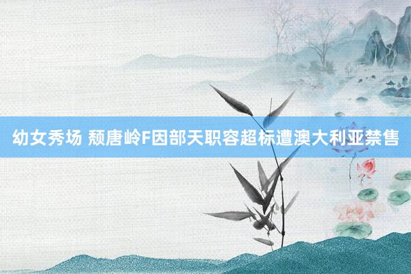幼女秀场 颓唐岭F因部天职容超标遭澳大利亚禁售