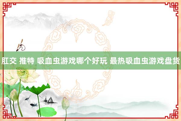 肛交 推特 吸血虫游戏哪个好玩 最热吸血虫游戏盘货