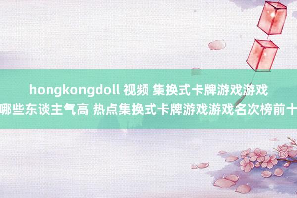 hongkongdoll 视频 集换式卡牌游戏游戏哪些东谈主气高 热点集换式卡牌游戏游戏名次榜前十