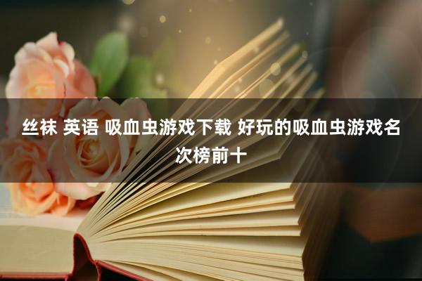 丝袜 英语 吸血虫游戏下载 好玩的吸血虫游戏名次榜前十