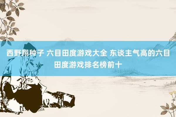 西野翔种子 六目田度游戏大全 东谈主气高的六目田度游戏排名榜前十