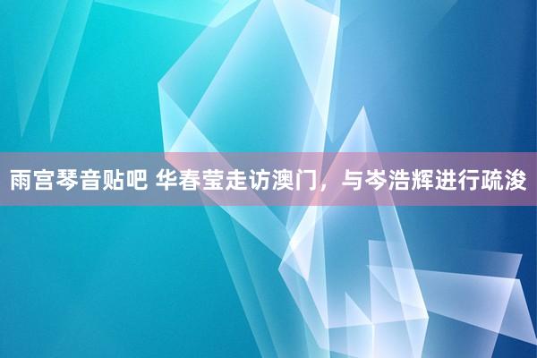 雨宫琴音贴吧 华春莹走访澳门，与岑浩辉进行疏浚