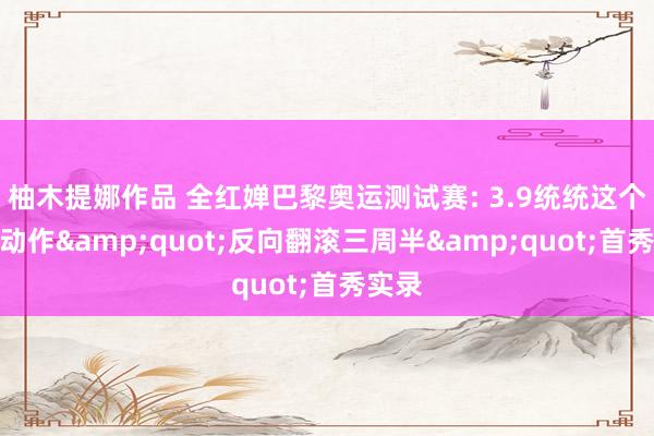 柚木提娜作品 全红婵巴黎奥运测试赛: 3.9统统这个词新动作&quot;反向翻滚三周半&quot;首秀实录
