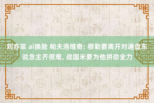 刘亦菲 ai换脸 帕夫洛维奇: 穆勒要离开对通盘东说念主齐很难, 战国米要为他拼劲全力