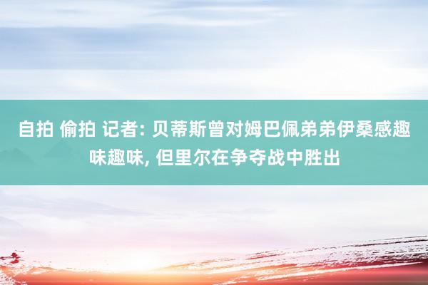 自拍 偷拍 记者: 贝蒂斯曾对姆巴佩弟弟伊桑感趣味趣味, 但里尔在争夺战中胜出