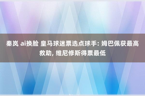 秦岚 ai换脸 皇马球迷票选点球手: 姆巴佩获最高救助, 维尼修斯得票最低