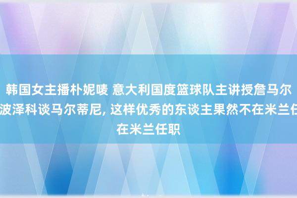 韩国女主播朴妮唛 意大利国度篮球队主讲授詹马尔科·波泽科谈马尔蒂尼, 这样优秀的东谈主果然不在米兰任职