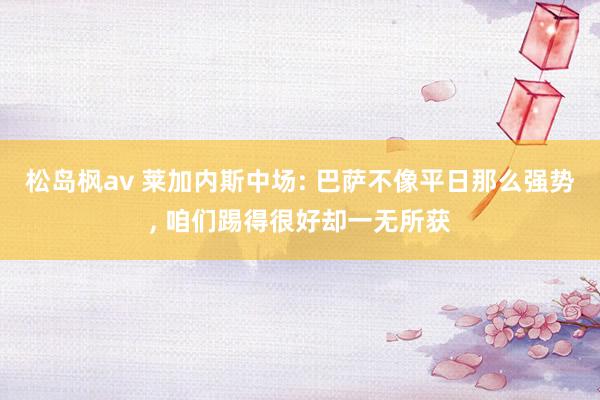 松岛枫av 莱加内斯中场: 巴萨不像平日那么强势, 咱们踢得很好却一无所获