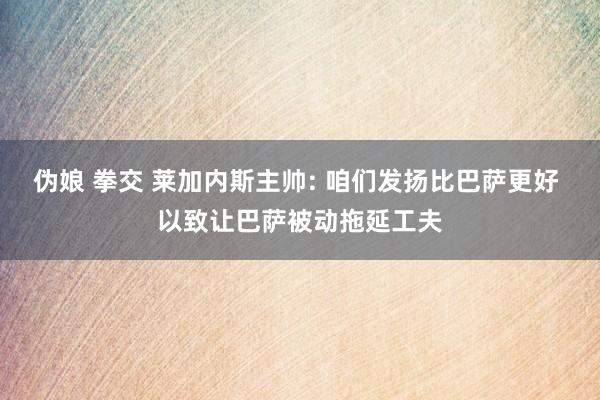 伪娘 拳交 莱加内斯主帅: 咱们发扬比巴萨更好 以致让巴萨被动拖延工夫